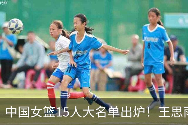 中国女篮15人大名单出炉！王思雨领衔，2米26女篮姚明在列，无人挑大梁，呼吁征召李梦！